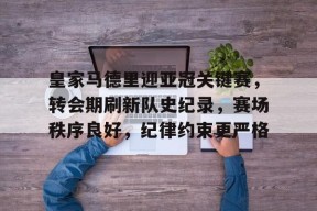 爱游戏平台中心-皇家马德里迎亚冠关键赛，转会期刷新队史纪录，赛场秩序良好，纪律约束更严格的简单介绍