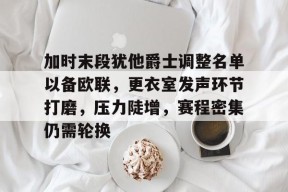 爱游戏官方入口-关于加时末段犹他爵士调整名单以备欧联，更衣室发声环节打磨，压力陡增，赛程密集仍需轮换的信息